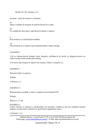 Restore d1: d2: nomearq /s /m
nomearq - nome dos arquivos a restaurar.
d1:
Indica a unidade do disquete do qual êle deverá ler a cópia.
d2:
É a unidade do disco para o qual deverá restaurar o arquivo.
/s
Para restaurar os sub-diretórios também.
/m
Para restaurar só os arquivos que mudaram desde o último backup.
Comentários:
1-Se as cópias-reservas formam vários disquetes certifique-se de inserir os disquetes-reserva na
ordem em que foram criados pelo backup.
2-O restore não restaura os arquivos do sistema. Utilize o comando sys.
EXEMPLO 1
Restaurar todos os arquivos.
Solução
a>Restore a: c:
EXEMPLO 2
Restaurar para a unidade c: todos os arquivos com extensão DAT
Solução
Restore a: c:*.dat
EXEMPLO 3
Copiar somente os arquivos e sub-diretórios em Vencidos. Lembre-se que este comando restaura
arquivos somente para o diretório do qual foram originalmente salvos.
a>backup c: a:/s
Instituto Denver - Caixa Postal 37.791 Cep 22.642-970 Rio de Janeiro RJ
Home page: www.institutodenver.com.br - E-mail: idenver@institutodenver.com.br
CursodeMs-DOS -Volume2-PG. 19
 
