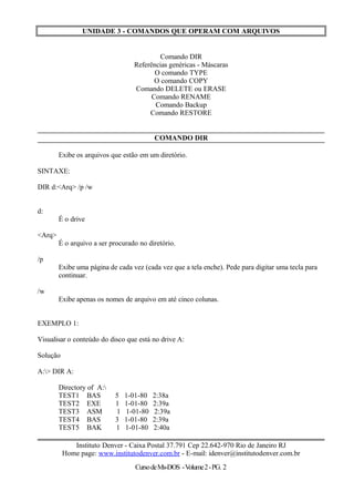 UNIDADE 3 - COMANDOS QUE OPERAM COM ARQUIVOS
Comando DIR
Referências genéricas - Máscaras
O comando TYPE
O comando COPY
Comando DELETE ou ERASE
Comando RENAME
Comando Backup
Comando RESTORE
COMANDO DIR
Exibe os arquivos que estão em um diretório.
SINTAXE:
DIR d:<Arq> /p /w
d:
É o drive
<Arq>
É o arquivo a ser procurado no diretório.
/p
Exibe uma página de cada vez (cada vez que a tela enche). Pede para digitar uma tecla para
continuar.
/w
Exibe apenas os nomes de arquivo em até cinco colunas.
EXEMPLO 1:
Visualisar o conteúdo do disco que está no drive A:
Solução
A:> DIR A:
Directory of A:
TEST1 BAS 5 1-01-80 2:38a
TEST2 EXE 1 1-01-80 2:39a
TEST3 ASM 1 1-01-80 2:39a
TEST4 BAS 3 1-01-80 2:39a
TEST5 BAK 1 1-01-80 2:40a
Instituto Denver - Caixa Postal 37.791 Cep 22.642-970 Rio de Janeiro RJ
Home page: www.institutodenver.com.br - E-mail: idenver@institutodenver.com.br
CursodeMs-DOS -Volume2-PG. 2
 