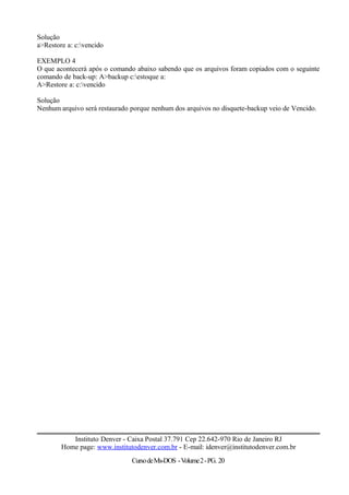 Solução
a>Restore a: c:vencido
EXEMPLO 4
O que acontecerá após o comando abaixo sabendo que os arquivos foram copiados com o seguinte
comando de back-up: A>backup c:estoque a:
A>Restore a: c:vencido
Solução
Nenhum arquivo será restaurado porque nenhum dos arquivos no disquete-backup veio de Vencido.
Instituto Denver - Caixa Postal 37.791 Cep 22.642-970 Rio de Janeiro RJ
Home page: www.institutodenver.com.br - E-mail: idenver@institutodenver.com.br
CursodeMs-DOS -Volume2-PG. 20
 