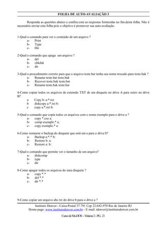 FOLHA DE AUTO-AVALIAÇÃO 3
Responda as questões abaixo e confira com as respostas fornecidas no fim desta folha. Não é
necessário enviar esta folha pois o objetivo é promover sua auto-avaliação.
1-Qual o comando para ver o conteúdo de um arquivo ?
a- Print
b- Type
c- Dir
2-Qual o comando que apaga um arquivo ?
a- del
b- chkdsk
c- dir
3-Qual o procedimento correto para que o arquivo teste.bat tenha seu nome trocado para teste.bak ?
a- Rename teste.bat teste.bak
b- Recover teste.bak teste.bat
c- Rename teste.bak teste.bat
4-Como copiar todos os arquivos de extensão TXT de um disquete no drive A para outro no drive
B?
a Copy b: a:*.txt
b diskcopy a:*.txt b:
c copy a:*.txt b:
5-Qual o comando que copia todos os arquivos com o nome exemplo para o drive a ?
a- copy *.exe a:
b- comp exemplo.* a:
c- copy exemplo.* a:
6-Como restaurar o backup do disquete que está em a para o drive b?
a- Backup a:*.* b:
b- Restore b: a:
c- Restore a: b:
7-Qual o comando que permite ver o tamanho de um arquivo?
a- diskcomp
b- type
c- dir
8-Como apagar todos os arquivos do meu disquete ?
a- copy *.*
b- del *.*
c- dir *.*
9-Como copiar um arquivo abc.txt do drive b para o drive a ?
Instituto Denver - Caixa Postal 37.791 Cep 22.642-970 Rio de Janeiro RJ
Home page: www.institutodenver.com.br - E-mail: idenver@institutodenver.com.br
CursodeMs-DOS -Volume2-PG. 21
 