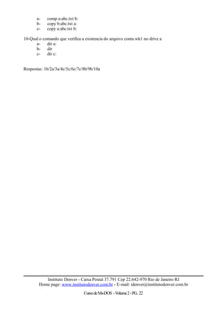 a- comp a:abc.txt b:
b- copy b:abc.txt a:
c- copy a:abc.txt b:
10-Qual o comando que verifica a existencia do arquivo conta.wk1 no drive a
a- dir a:
b- dir
c- dir c:
Respostas: 1b/2a/3a/4c/5c/6c/7c/8b/9b/10a
Instituto Denver - Caixa Postal 37.791 Cep 22.642-970 Rio de Janeiro RJ
Home page: www.institutodenver.com.br - E-mail: idenver@institutodenver.com.br
CursodeMs-DOS -Volume2-PG. 22
 