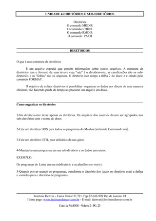 UNIDADE 4-DIRETÓRIOS E SUB-DIRETÓRIOS
Diretórios
O comando MKDIR
O comando CHDIR
O comando RMDIR
O comando PATH
DIRETÓRIOS
O que é uma estrutura de diretórios
É um arquivo especial que contém informações sobre outros arquivos. A estrutura de
diretórios tem o formato de uma árvore cuja "raiz" é o diretório-raiz; as ramificações são os sub-
diretórios e as "folhas" são os arquivos. O diretório raiz ocupa a trilha 2 do disco e é criado pelo
comando FORMAT.
O objetivo de utilisar diretórios é possibilitar organisar os dados nos discos de uma maneira
eficiente, não havendo perda de tempo ao procurar um arquivo em disco.
Como organizar os diretórios
1-No diretório-raiz deixe apenas os diretórios. Os arquivos dos usuários devem ser agrupados nos
sub-diretórios com o nome do dono.
2-Crie um diretório DOS para todos os programas do Ms-dos (incluindo Command.com).
3-Crie um diretório UTIL para utilitários de uso geral.
4-Mantenha seus programas em um sub-diretório e os dados em outros.
EXEMPLO:
Os programas do Lotus em um subdiretório e as planilhas em outro).
5-Quando estiver usando os programas, transforme o diretório dos dados no diretório atual e defina
o caminho para o diretório de programas.
Instituto Denver - Caixa Postal 37.791 Cep 22.642-970 Rio de Janeiro RJ
Home page: www.institutodenver.com.br - E-mail: idenver@institutodenver.com.br
CursodeMs-DOS -Volume2-PG. 23
 