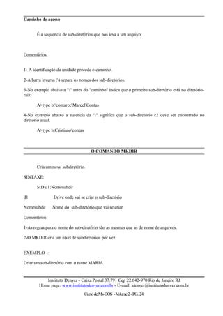 Caminho de acesso
É a sequencia de sub-diretórios que nos leva a um arquivo.
Comentários:
1- A identificação da unidade precede o caminho.
2-A barra inversa () separa os nomes dos sub-diretórios.
3-No exemplo abaixo a "" antes do "caminho" indica que o primeiro sub-diretório está no diretório-
raiz.
A>type b:contarecMarcelContas
4-No exemplo abaixo a ausencia da "" significa que o sub-diretório c2 deve ser encontrado no
diretório atual.
A>type b:Cristianocontas
O COMANDO MKDIR
Cria um novo subdiretório.
SINTAXE:
MD d1:Nomesubdir
d1 Drive onde vai se criar o sub-diretório
Nomesubdir Nome do sub-diretório que vai se criar
Comentários
1-As regras para o nome do sub-diretório são as mesmas que as de nome de arquivos.
2-O MKDIR cria um nível de subdiretórios por vez.
EXEMPLO 1:
Criar um sub-diretório com o nome MARIA
Instituto Denver - Caixa Postal 37.791 Cep 22.642-970 Rio de Janeiro RJ
Home page: www.institutodenver.com.br - E-mail: idenver@institutodenver.com.br
CursodeMs-DOS -Volume2-PG. 24
 