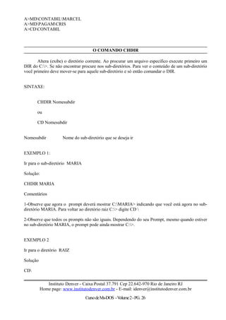 A>MDCONTABILMARCEL
A>MDPAGAMCRIS
A>CDCONTABIL
O COMANDO CHDIR
Altera (exibe) o diretório corrente. Ao procurar um arquivo específico execute primeiro um
DIR do C:>. Se não encontrar procure nos sub-diretórios. Para ver o conteúdo de um sub-diretório
você primeiro deve mover-se para aquele sub-diretório e só então comandar o DIR.
SINTAXE:
CHDIR Nomesubdir
ou
CD Nomesubdir
Nomesubdir Nome do sub-diretório que se deseja ir
EXEMPLO 1:
Ir para o sub-diretório MARIA
Solução:
CHDIR MARIA
Comentários
1-Observe que agora o prompt deverá mostrar C:MARIA> indicando que você está agora no sub-
diretório MARIA. Para voltar ao diretório raiz C:> digite CD 
2-Observe que todos os prompts não são iguais. Dependendo do seu Prompt, mesmo quando estiver
no sub-diretório MARIA, o prompt pode ainda mostrar C:>.
EXEMPLO 2
Ir para o diretório RAIZ
Solução
CD
Instituto Denver - Caixa Postal 37.791 Cep 22.642-970 Rio de Janeiro RJ
Home page: www.institutodenver.com.br - E-mail: idenver@institutodenver.com.br
CursodeMs-DOS -Volume2-PG. 26
 
