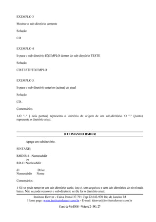 EXEMPLO 3
Mostrar o sub-diretório corrente
Solução
CD
EXEMPLO 4
Ir para o sub-diretório EXEMPLO dentro do sub-diretório TESTE
Solução
CDTESTEEXEMPLO
EXEMPLO 5
Ir para o sub-diretório anterior (acima) do atual
Solução
CD..
Comentários
1-O ".." ( dois pontos) representa o diretório de origem de um sub-diretório. O "." (ponto)
representa o diretório atual.
O COMANDO RMDIR
Apaga um subdiretório.
SINTAXE:
RMDIR d1:Nomesubdir
ou
RD d1:Nomesubdir
d1 Drive
Nomesubdir Nome
Comentários:
1-Só se pode remover um sub-diretório vazio, isto é, sem arquivos e sem sub-diretórios de nível mais
baixo. Não se pode remover o sub-diretório se êle for o diretório atual.
Instituto Denver - Caixa Postal 37.791 Cep 22.642-970 Rio de Janeiro RJ
Home page: www.institutodenver.com.br - E-mail: idenver@institutodenver.com.br
CursodeMs-DOS -Volume2-PG. 27
 