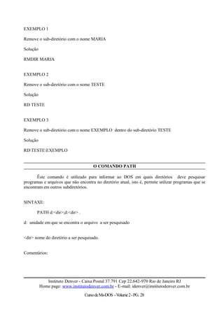 EXEMPLO 1
Remove o sub-diretório com o nome MARIA
Solução
RMDIR MARIA
EXEMPLO 2
Remove o sub-diretório com o nome TESTE
Solução
RD TESTE
EXEMPLO 3
Remove o sub-diretório com o nome EXEMPLO dentro do sub-diretório TESTE
Solução
RDTESTEEXEMPLO
O COMANDO PATH
Êste comando é utilizado para informar ao DOS em quais diretórios deve pesquisar
programas e arquivos que não encontra no diretório atual, isto é, permite utilizar programas que se
encontram em outros subdiretórios.
SINTAXE:
PATH d:<dir>;d:<dir> .
d: unidade em que se encontra o arquivo a ser pesquisado
<dir> nome do diretório a ser pesquisado.
Comentários:
Instituto Denver - Caixa Postal 37.791 Cep 22.642-970 Rio de Janeiro RJ
Home page: www.institutodenver.com.br - E-mail: idenver@institutodenver.com.br
CursodeMs-DOS -Volume2-PG. 28
 