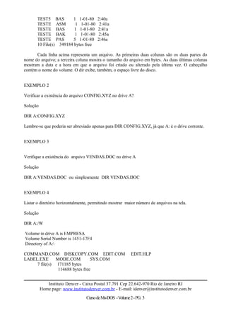 TEST5 BAS 1 1-01-80 2:40a
TESTE ASM 1 1-01-80 2:41a
TESTE BAS 1 1-01-80 2:41a
TESTE BAK 1 1-01-80 2:45a
TESTE PAS 5 1-01-80 2:46a
10 File(s) 349184 bytes free
Cada linha acima representa um arquivo. As primeiras duas colunas são os duas partes do
nome do arquivo; a terceira coluna mostra o tamanho do arquivo em bytes. As duas últimas colunas
mostram a data e a hora em que o arquivo foi criado ou alterado pela última vez. O cabeçalho
contém o nome do volume. O dir exibe, também, o espaço livre do disco.
EXEMPLO 2
Verificar a existência do arquivo CONFIG.XYZ no drive A?
Solução
DIR A:CONFIG.XYZ
Lembre-se que poderia ser abreviado apenas para DIR CONFIG.XYZ, já que A: é o drive corrente.
EXEMPLO 3
Verifique a existência do arquivo VENDAS.DOC no drive A
Solução
DIR A:VENDAS.DOC ou simplesmente DIR VENDAS.DOC
EXEMPLO 4
Listar o diretório horizontalmente, permitindo mostrar maior número de arquivos na tela.
Solução
DIR A:/W
Volume in drive A is EMPRESA
Volume Serial Number is 1451-17F4
Directory of A:
COMMAND.COM DISKCOPY.COM EDIT.COM EDIT.HLP
LABEL.EXE MODE.COM SYS.COM
7 file(s) 171185 bytes
114688 bytes free
Instituto Denver - Caixa Postal 37.791 Cep 22.642-970 Rio de Janeiro RJ
Home page: www.institutodenver.com.br - E-mail: idenver@institutodenver.com.br
CursodeMs-DOS -Volume2-PG. 3
 