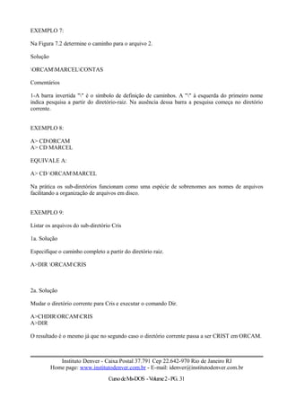 EXEMPLO 7:
Na Figura 7.2 determine o caminho para o arquivo 2.
Solução
ORCAMMARCELCONTAS
Comentários
1-A barra invertida "" é o símbolo de definição de caminhos. A "" à esquerda do primeiro nome
indica pesquisa a partir do diretório-raiz. Na ausência dessa barra a pesquisa começa no diretório
corrente.
EXEMPLO 8:
A> CDORCAM
A> CD MARCEL
EQUIVALE A:
A> CD ORCAMMARCEL
Na prática os sub-diretórios funcionam como uma espécie de sobrenomes aos nomes de arquivos
facilitando a organização de arquivos em disco.
EXEMPLO 9:
Listar os arquivos do sub-diretório Cris
1a. Solução
Especifique o caminho completo a partir do diretório raiz.
A>DIR ORCAMCRIS
2a. Solução
Mudar o diretório corrente para Cris e executar o comando Dir.
A>CHDIRORCAMCRIS
A>DIR
O resultado é o mesmo já que no segundo caso o diretório corrente passa a ser CRIST em ORCAM.
Instituto Denver - Caixa Postal 37.791 Cep 22.642-970 Rio de Janeiro RJ
Home page: www.institutodenver.com.br - E-mail: idenver@institutodenver.com.br
CursodeMs-DOS -Volume2-PG. 31
 
