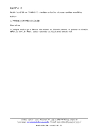 EXEMPLO 10
Definir MARCEL em CONTAREC e, também, o diretório raiz como caminhos secundários.
Solução
A>PATH B:CONTARECMARCEL
Comentários
1-Qualquer arquivo que o Ms-dos não encontre no diretório corrente vai procurar no diretório
MARCEL em CONTAREC. Se não o encontrar vai procurá-lo no diretório-raiz.
Instituto Denver - Caixa Postal 37.791 Cep 22.642-970 Rio de Janeiro RJ
Home page: www.institutodenver.com.br - E-mail: idenver@institutodenver.com.br
CursodeMs-DOS -Volume2-PG. 32
 