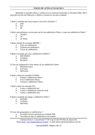 FOLHA DE AUTO-AVALIAÇÃO 4
Responda as questões abaixo e confira com as respostas fornecidas no fim desta folha. Não é
necessário enviar esta folha pois o objetivo é promover sua auto-avaliação.
1-Qual o comando que busca arquivos em outros diretórios ?
a- path
b- tree
c- dir
2-Qual o procedimento correto para sair de um subdiretório Pedro e ir para um subdiretório Maria ?
a- cd pedro
b- cd 
c- cd maria
3-Qual a função do comando MKDIR ?
a- Criar um subdiretório.
b- Eliminar um subdiretório
c- Trocar de subdiretório.
4-Qual o comando que cria o subdiretório MARIA ?
a- MD MARIA
b- Cd Maria
c- Rd Maria
5-Criar um subdiretório Cartas dentro de um subdiretório Pedro
a- Md Pedrocartas
b- Cd Cartas
c- Md Cartas
6-Qual o efeito do comando Cd Maria
a Elimina o subdiretório Maria
b Cria o subdiretório Maria
c Vai para o subdiretório Maria
7-Qual o efeito do comando CD ..
a- Ir para o subdiretório pai
b- Ir para o subdiretório acima do atual
c- Ir para o subdiretório raiz
8-Qual o comando que apaga o subdiretório Pedro ?
a- Rd Pedro
b- Cd Pedro
c- Md Pedro
9-Como são pesquisados os subdiretórios ?
a- Na ordem em que aparecem no comando Path
b- Na ordem em que os subdiretórios são criados.
Instituto Denver - Caixa Postal 37.791 Cep 22.642-970 Rio de Janeiro RJ
Home page: www.institutodenver.com.br - E-mail: idenver@institutodenver.com.br
CursodeMs-DOS -Volume2-PG. 33
 