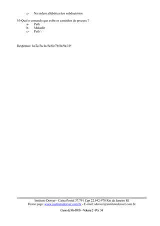 c- Na ordem alfabética dos subdiretórios
10-Qual o comando que exibe os caminhos de procura ?
a- Path
b- Makedir
c- Path 
Respostas: 1a/2c/3a/4a/5a/6c/7b/8a/9a/10a
Instituto Denver - Caixa Postal 37.791 Cep 22.642-970 Rio de Janeiro RJ
Home page: www.institutodenver.com.br - E-mail: idenver@institutodenver.com.br
CursodeMs-DOS -Volume2-PG. 34
 