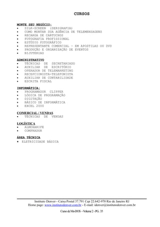 CURSOS
MONTE SEU NEGÓCIO:
• SILK-SCREEN (SERIGRAFIA)
• COMO MONTAR SUA AGÊNCIA DE TELEMENSAGENS
• RECARGA DE CARTUCHOS
• FOTOGRAFIA PROFISSIONAL
• ESTÚDIO FOTOGRÁFICO
• REPRESENTANTE COMERCIAL – EM APOSTILAS OU DVD
• PRODUÇÃO E ORGANIZAÇÃO DE EVENTOS
• BIJUTERIAS
ADMINISTRATIVO
• TÉCNICAS DE SECRETARIADO
• AUXILIAR DE ESCRITÓRIO
• OPERADOR DE TELEMARKETING
• RECEPCIONISTA-TELEFONISTA
• AUXILIAR DE CONTABILIDADE
• ESCRITA FISCAL
INFORMÁTICA::
• PROGRAMADOR CLIPPER
• LÓGICA DE PROGRAMAÇÃO
• DIGITAÇÃO
• BÁSICO DE INFORMÁTICA
• EXCEL 2000
COMERCIAL / VENDAS
• TÉCNICAS DE VENDAS
LOGÍSTICA
• ALMOXARIFE
• COMPRADOR
ÁREA TÉCNICA
• ELETRICIDADE BÁSICA
Instituto Denver - Caixa Postal 37.791 Cep 22.642-970 Rio de Janeiro RJ
Home page: www.institutodenver.com.br - E-mail: idenver@institutodenver.com.br
CursodeMs-DOS -Volume2-PG. 35
 