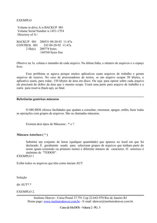 EXEMPLO
Volume in drive A is BACKUP 001
Volume Serial Number is 1451-17F4
Directory of A:
BACKUP 001 200531 09-20-92 11:47a
CONTROL 001 243 09-20-92 11:47a
2 file(s) 200774 bytes
160768 bytes free
Observe na 3a. coluna o tamanho de cada arquivo. Na última linha, o número de arquivos e o espaço
livre.
Esse problema se agrava porque muitos aplicativos usam arquivos de trabalho e geram
arquivos de reserva. No caso de processadores de textos, se um arquivo ocupar 50 kbytes, o
aplicativo usará, para rodar, 150 kbytes de área em disco. Ou seja: para operar sobre cada arquivo
ele precisará do dobro da área que o mesmo ocupa. Usará uma parte para arquivo de trabalho e a
outra para reserva (back-up), ao final.
Referências genéricas máscaras
O MS-DOS oferece facilidades que ajudam a consultar, renomear, apagar, enfim, fazer todas
as operações com grupos de arquivos. São as chamadas máscaras.
Existem dois tipos de Máscaras : * e ?.
Máscara Asterisco ( * )
Substitui um conjunto de letras (qualquer quantidade) que aparece no local em que foi
declarado. É geralmente usado para selecionar grupos de arquivos que tenham parte do
nome iguais (extensão ou primeiro nome) e diferente número de caracteres. O asterisco é
sinônimo de "TODOS".
EXEMPLO 1
Exibir todos os arquivos que têm como iniciais AUT
Solução
dir AUT*.*
EXEMPLO 2.
Instituto Denver - Caixa Postal 37.791 Cep 22.642-970 Rio de Janeiro RJ
Home page: www.institutodenver.com.br - E-mail: idenver@institutodenver.com.br
CursodeMs-DOS -Volume2-PG. 5
 