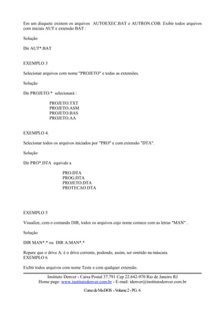 Em um disquete existem os arquivos AUTOEXEC.BAT e AUTRON.COB. Exibir todos arquivos
com iniciais AUT e extensão BAT :
Solução
Dir AUT*.BAT
EXEMPLO 3
Selecionar arquivos com nome "PROJETO" e todas as extensões.
Solução
Dir PROJETO.* selecionará :
PROJETO.TXT
PROJETO.ASM
PROJETO.BAS
PROJETO.AA
EXEMPLO 4.
Selecionar todos os arquivos iniciados por "PRO" e com extensão "DTA".
Solução
Dir PRO*.DTA equivale a
PRO.DTA
PROG.DTA
PROJETO.DTA
PROTECAO.DTA
EXEMPLO 5
Visualize, com o comando DIR, todos os arquivos cujo nome comece com as letras "MAN" .
Solução
DIR MAN*.* ou DIR A:MAN*.*
Repare que o drive A: é o drive corrente, podendo, assim, ser omitido na máscara.
EXEMPLO 6
Exibir todos arquivos com nome Teste e com qualquer extensão.
Instituto Denver - Caixa Postal 37.791 Cep 22.642-970 Rio de Janeiro RJ
Home page: www.institutodenver.com.br - E-mail: idenver@institutodenver.com.br
CursodeMs-DOS -Volume2-PG. 6
 