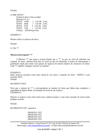 Solução
A>DIR TESTE.*
Volume in drive A has no label
Directory of A:
TESTE ASM 1 1-01-80 2:41a
TESTE BAK 1 1-01-80 2:45a
TESTE PAS 5 1-01-80 2:46a
TESTE TAS 1 1-01-80 2:41a
4 File(s) 349184 bytes free
EXEMPLO 7
Mostrar todos os arquivos do disco.
Solução
A> Dir *.*
Máscara interrogação "?"
A Máscara "?" tem quase a mesma função que o "*", só que, ao invés de substituir um
conjunto de letras, substitui uma letra no local em que foi declarada. O ponto de interrogação é
geralmente usado para tratar com grupos de arquivos de mesmo número de caracteres no nome.
Cada "?" significa "qualquer caracter ou nenhum".
EXEMPLO 1
Quais arquivos possuem como parte inicial de seu nome o conjunto de letras : ESPECI e com
extensão .BAT.
Solução
Dir ESPECI??.BAT
Note que o número de "?" é correspondente ao número de letras que faltam para completar a
quantidade de dígitos limite, na formação do nome de um Arquivo.
EXEMPLO 2:
Mostrar os arquivos cujo nome inicia com a palavra projeto e cuja oitava posição do nome aceita
qualquer caracter.
Solução
Dir PROJETO?.TXT equivale a
PROJETO1.TXT
PROJETO4.TXT
PROJETO2.TXT
PROJETO5.TXT
Instituto Denver - Caixa Postal 37.791 Cep 22.642-970 Rio de Janeiro RJ
Home page: www.institutodenver.com.br - E-mail: idenver@institutodenver.com.br
CursodeMs-DOS -Volume2-PG. 7
 