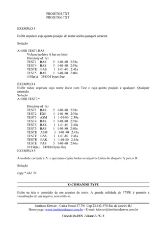 PROJETO3.TXT
PROJETO6.TXT
EXEMPLO 3
Exibir arquivos cuja quinta posição do nome aceita qualquer caracter.
Solução
A>DIR TEST?.BAS
Volume in drive A has no label
Directory of A:
TEST1 BAS 5 1-01-80 2:38a
TEST4 BAS 3 1-01-80 2:39a
TESTE BAS 1 1-01-80 2:41a
TEST5 BAS 1 1-01-80 2:40a
4 File(s) 354304 bytes free
EXEMPLO 4
Exibir todos arquivos cujo nome inicie com Test e cuja quinta posição é qualquer. Qualquer
extensão.
Solução
A>DIR TEST?.*
Directory of A:
TEST1 BAS 5 1-01-80 2:38a
TEST2 EXE 1 1-01-80 2:39a
TEST3 ASM 1 1-01-80 2:39a
TEST4 BAS 3 1-01-80 2:39a
TEST5 BAK 1 1-01-80 2:40a
TEST5 BAS 1 1-01-80 2:40a
TESTE ASM 1 1-01-80 2:41a
TESTE BAS 1 1-01-80 2:41a
TESTE BAK 1 1-01-80 2:45a
TESTE PAS 5 1-01-80 2:46a
10 File(s) 349184 bytes free
EXEMPLO 5:
A unidade corrente é A: e queremos copiar todos os arquivos Lotus do disquete A para o B.
Solução
copy *.wk1 B:
O COMANDO TYPE
Exibe na tela o conteúdo de um arquivo de texto. A grande utilidade do TYPE é permitir a
visualisação de um arquivo, sem editá-lo.
Instituto Denver - Caixa Postal 37.791 Cep 22.642-970 Rio de Janeiro RJ
Home page: www.institutodenver.com.br - E-mail: idenver@institutodenver.com.br
CursodeMs-DOS -Volume2-PG. 8
 