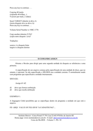 Press any key to continue . . .

Copying 40 tracks
(copiando 40 trilhas...)
9 sectors per track, 2 side(s)

Insert TARGET diskette in drive A:
(insira disquete alvo no drive A)
Press any key to continue . . .

Volume Serial Number is 19DC-1778

Copy another diskette (Y/N)?
(copia outro disquete (s/n)?

Traduções:

source- é o disquete fonte
target-é o disquete destino




                                     O COMANDO ASSIGN

       Orienta o Ms-dos para dirigir para uma segunda unidade de disquete as referências a uma
primeira.

       A especificação de um arquivo começa pela especificação de uma unidade de disco, que no
entanto, é opcional. Se não especificada, o MS-DOS usa a unidade corrente. É normalmente usado
com programas que especificam a unidade internamente .

SINTAXE:

        Assign d1=d2

d1    drive que fornece atribuição
d2    drive que recebe atribuição


EXEMPLO 1:

A linguagem Cobol possibilita que se especifique dentro do programa a unidade em que está o
arquivo.

FD ARQ1 VALUE OF FILE-ID IS "A:CADASTR.PAG"...



         Instituto Denver - Caixa Postal 37.791 Cep 22.642-970 Rio de Janeiro RJ
      Home page: www.institutodenver.com.br - E-mail: idenver@institutodenver.com.br
                          Curso de Ms-DOS - Volume 3 - PG. 10
 