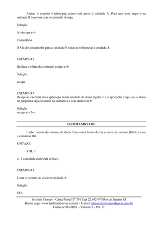 Assim, o arquivo Cadastr.pag acima está preso à unidade A. Para usar este arquivo na
unidade B devemos usar o comando Assign.

Solução

A>Assign a=b

Comentário

O Ms-dos encaminha para a unidade B todas as referencias à unidade A.


EXEMPLO 2

Desfaça o efeito do comando assign a=b

Solução

assign


EXEMPLO 3
Deseja-se executar uma aplicação numa unidade de disco rígido C e a aplicação exige que o disco
de programa seja colocado na unidade a e o de dados em b.

Solução
assign a=c b=c


                                       O COMANDO VOL

      Exibe o nome do volume do disco. Uma outra forma de ver o nome de volume (label) é com
o comando Dir.

SINTAXE:

         VOL d:

d: é a unidade onde está o disco.


EXEMPLO 1

Listar o volume do disco na unidade A:

Solução

VOL

            Instituto Denver - Caixa Postal 37.791 Cep 22.642-970 Rio de Janeiro RJ
         Home page: www.institutodenver.com.br - E-mail: idenver@institutodenver.com.br
                             Curso de Ms-DOS - Volume 3 - PG. 11
 