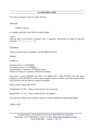 O COMANDO LABEL

Cria, altera ou apaga o nome do volume do disco.


SINTAXE:

       LABEL d:<nome>

d: unidade onde está o disco flexível ou disco rígido

<nome>
nome do disco a ser inserido ou alterado (até 11 caracteres). Não devem ser usados os seguintes
caracteres: * ? /  | . , ; : + = < > [ ]


EXEMPLO:

Trocar o nome do disco na unidade A: de ESTOQUE para EST.

Solução

LABEL A:

Volume in drive A is ESTOQUE
(O volume no drive A é ESTOQUE )
Volume label (11 characters, ENTER for none)?
(Nome do volume (11 caracteres, ENTER se nenhum))

Para trocar o nome ESTOQUE por EST, é só digitar EST e teclar ENTER. Caso não queira
modificar o nome ESTOQUE ou talvez queira apagar o nome do volume, pressione somente a tecla
[CR]. Isto fará com que apareça a seguinte mensagem.

Delete current volume label (Y/N)?

Respondendo "N" (No = Não), o nome anterior será conservado

Respondendo "Y" (Yes = Sim), o nome anterior será apagado

Caso quisesse somente criar ou alterar o nome do volume, poderíamos simplesmente digitar:


LABEL a:EST




         Instituto Denver - Caixa Postal 37.791 Cep 22.642-970 Rio de Janeiro RJ
      Home page: www.institutodenver.com.br - E-mail: idenver@institutodenver.com.br
                          Curso de Ms-DOS - Volume 3 - PG. 12
 