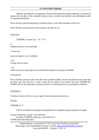 O COMANDO CHKDSK

       Defeitos de hardware ou programas com mal funcionamento podem adulterar a estrutura de
arquivos de um disco. Òste comando analisa o disco e produz um relatório com informações sobre
os seguintes problemas:

Partes do disco que não pertencem a nenhum arquivo e não estão marcados como livre.

Partes do disco que pertencem a dois arquivos de uma só vez.


SINTAXE:

       CHKDSK d:<nome arq.> </F> </V>

d:
unidade de disco a ser examinada

<nome arq.>

nome do arquivo a ser verificado

</F>
Corrige erros do disco

</V>
Exibe o nome de cada arquivo em cada diretório durante a execução do chkdsk

Comentários

Êste comando conserta o disco mas não evita a perda de dados. Se êste comando encontra uma área
do disco que não está livre e nem é parte de um arquivo êle nomeia esta área File0000.chk;
file0001.chk etc de modo que você possa avaliar se a informação deva ser guardada ou deletada.


EXEMPLO 1

Verificar o disco do drive A: com a opção /f para corrigir possíveis erros.

Solução

CHKDSK A: /F

       NOTA: O trecho em português entre parênteses é a tradução da parte superior em inglês.

Volume VENDAS created 1 Jun 1984 0:01
      (Volume VENDAS criado em 1 Jun 1984 0:01 )
362496 bytes total disk space

         Instituto Denver - Caixa Postal 37.791 Cep 22.642-970 Rio de Janeiro RJ
      Home page: www.institutodenver.com.br - E-mail: idenver@institutodenver.com.br
                          Curso de Ms-DOS - Volume 3 - PG. 14
 