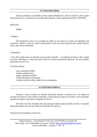 O COMANDO FDISK

        Gerencia partições em unidade de disco rígido (Winchester). Antes de utilizar o disco rígido
pela primeira vez, o usuário deve usar fdisk para preparar o disco rígido para receber o MS-DOS.


SINTAXE:

       FDISK


Cuidados :

       Êste programa só deve ser executado em todos os seus passos no começo da operação com
winchester. Nunca o rode em caráter experimental só para ver como funciona pois poderá destruir
tudo o que está no winchester.


Comentários

1-Um disco rígido pode ser dividido em até quatro partições. As partições dividem o disco rígido
em áreas individuais, e cada área pode conter um sistema operacional diferente. Só uma partição
pode estar ativa por vez.

2-O fdisk permite:

       criar a partição do DOS;
       mudar a partição ativa;
       apagar a partição do DOS;
       exibir informações da partição;
       escolher o próximo disco rígido em seu computador.


                                    O COMANDO FORMAT


       Formata o disco existente na unidade informada criando o diretório-raiz e as tabelas de
alocação de arquivos. Estas tabelas controlam a localização dos arquivos em disco e são atualizadas
quando um arquivo é gravado ou apagado do mesmo.

       Devemos usar êste comando antes que quaisquer dados sejam gravados em disco ou quando
apresentam algum erro em sua Tabela de Alocação de Arquivos.


O processo de formatação consiste em :



         Instituto Denver - Caixa Postal 37.791 Cep 22.642-970 Rio de Janeiro RJ
      Home page: www.institutodenver.com.br - E-mail: idenver@institutodenver.com.br
                          Curso de Ms-DOS - Volume 3 - PG. 16
 