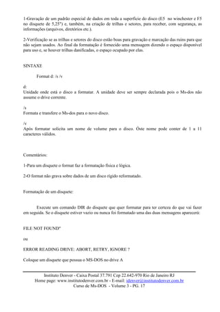 1-Gravação de um padrão especial de dados em toda a superfície do disco (E5 no winchester e F5
no disquete de 5,25") e, também, na criação de trilhas e setores, para receber, com segurança, as
informações (arquivos, diretórios etc.).

2-Verificação se as trilhas e setores do disco estão boas para gravação e marcação das ruins para que
não sejam usados. Ao final da formatação é fornecido uma mensagem dizendo o espaço disponível
para uso e, se houver trilhas danificadas, o espaço ocupado por elas.


SINTAXE

       Format d: /s /v

d:
Unidade onde está o disco a formatar. A unidade deve ser sempre declarada pois o Ms-dos não
assume o drive corrente.

/s
Formata e transfere o Ms-dos para o novo disco.

/v
Após formatar solicita um nome de volume para o disco. Òste nome pode conter de 1 a 11
caracteres válidos.



Comentários:

1-Para um disquete o format faz a formatação física e lógica.

2-O format não grava sobre dados de um disco rígido reformatado.


Formatação de um disquete:


      Execute um comando DIR do disquete que quer formatar para ter certeza do que vai fazer
em seguida. Se o disquete estiver vazio ou nunca foi formatado uma das duas mensagens aparecerá:


FILE NOT FOUND"

ou

ERROR READING DRIVE: ABORT, RETRY, IGNORE ?

Coloque um disquete que possua o MS-DOS no drive A


         Instituto Denver - Caixa Postal 37.791 Cep 22.642-970 Rio de Janeiro RJ
      Home page: www.institutodenver.com.br - E-mail: idenver@institutodenver.com.br
                          Curso de Ms-DOS - Volume 3 - PG. 17
 