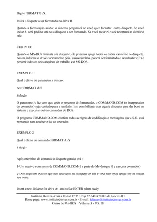 Digite FORMAT B:/S

Insira o disquete a ser formatado no drive B

Quando a formatação acabar, o sistema perguntará se você quer formatar outro disquete. Se você
teclar Y, será pedido um novo disquete a ser formatado. Se você teclar N, você retornará ao diretório
raiz.


CUIDADO:

Quando o MS-DOS formata um disquete, ele primeiro apaga todos os dados existente no disquete.
Assim, informe o drive corretamente pois, caso contrário, poderá ser formatado o winchester (C:) e
perderá todos os seus arquivos de trabalho e o MS-DOS.


EXEMPLO 1:

Qual o efeito do parametro /s abaixo:

A:> FORMAT d:/S

Solução

O parametro /s faz com que, após o processo de formatação, o COMMAND.COM (o interpretador
de comandos) seja copiado para a unidade. Isto possibilitará usar aquele disquete para dar boot no
sistema e executar outros comandos do DOS.

O programa COMMAND.COM contém todas as regras de codificação e mensagens que o S.O. está
preparado para receber e dar ao operador.


EXEMPLO 2

Qual o efeito do comando FORMAT A:/S

Solução


Após o término do comando o disquete gerado terá :

1-Um arquivo com nome de COMMAND.COM (é a parte do Ms-dos que lê e executa comandos)

2-Dois arquivos ocultos que não aparecem na listagem do Dir e você não pode apagá-los ou mudar
seu nome.


Insert a new diskette for drive A: and strike ENTER when ready

         Instituto Denver - Caixa Postal 37.791 Cep 22.642-970 Rio de Janeiro RJ
      Home page: www.institutodenver.com.br - E-mail: idenver@institutodenver.com.br
                          Curso de Ms-DOS - Volume 3 - PG. 18
 