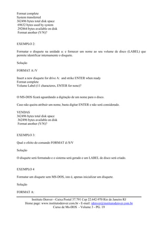 Format complete
System transferred
362496 bytes total disk space
 69632 bytes used by system
 292864 bytes available on disk
 Format another (Y/N)?


EXEMPLO 2:

Formatar o disquete na unidade a: e fornecer um nome ao seu volume de disco (LABEL) que
permite identificar internamente o disquete.

Solução

FORMAT A:/V

Insert a new disquete for drive A: and strike ENTER when ready
Format complete
Volume Label (11 characteres, ENTER for none)?


O MS-DOS ficará aguardando a digitação de um nome para o disco.

Caso não queira atribuir um nome, basta digitar ENTER e não será considerado.

VENDAS
362496 bytes total disk space
 362496 bytes available on disk
 Format another (Y/N)?


EXEMPLO 3:

Qual o efeito do comando FORMAT d:/S/V

Solução

O disquete será formatado e o sistema será gerado e um LABEL de disco será criado.


EXEMPLO 4

Formatar um disquete sem MS-DOS, isto é, apenas inicializar um disquete.

Solução

FORMAT A:

         Instituto Denver - Caixa Postal 37.791 Cep 22.642-970 Rio de Janeiro RJ
      Home page: www.institutodenver.com.br - E-mail: idenver@institutodenver.com.br
                          Curso de Ms-DOS - Volume 3 - PG. 19
 