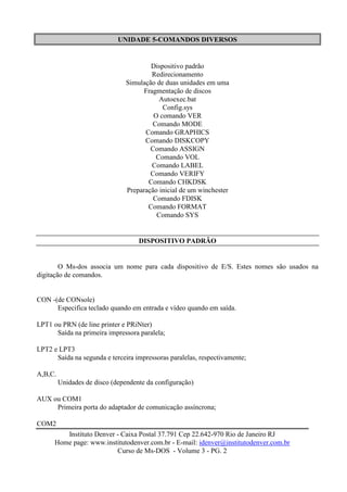 UNIDADE 5-COMANDOS DIVERSOS


                                        Dispositivo padrão
                                         Redirecionamento
                                Simulação de duas unidades em uma
                                      Fragmentação de discos
                                           Autoexec.bat
                                            Config.sys
                                         O comando VER
                                         Comando MODE
                                      Comando GRAPHICS
                                      Comando DISKCOPY
                                        Comando ASSIGN
                                          Comando VOL
                                         Comando LABEL
                                        Comando VERIFY
                                       Comando CHKDSK
                                Preparação inicial de um winchester
                                         Comando FDISK
                                       Comando FORMAT
                                          Comando SYS


                                    DISPOSITIVO PADRÃO


        O Ms-dos associa um nome para cada dispositivo de E/S. Estes nomes são usados na
digitação de comandos.


CON -(de CONsole)
      Especifica teclado quando em entrada e vídeo quando em saída.

LPT1 ou PRN (de line printer e PRiNter)
      Saída na primeira impressora paralela;

LPT2 e LPT3
      Saída na segunda e terceira impressoras paralelas, respectivamente;

A,B,C.
         Unidades de disco (dependente da configuração)

AUX ou COM1
     Primeira porta do adaptador de comunicação assíncrona;

COM2
         Instituto Denver - Caixa Postal 37.791 Cep 22.642-970 Rio de Janeiro RJ
      Home page: www.institutodenver.com.br - E-mail: idenver@institutodenver.com.br
                          Curso de Ms-DOS - Volume 3 - PG. 2
 