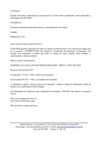 Comentário

Quando concluída a formatação de um disquete, se existir setores danificados, serão totalizados e
informados pelo MS-DOS.

EXEMPLO 5

Formatar winchester transferindo sistema e colocando nome de volume

Solução

FORMAT C:/S/V


Enter current Volume Label for drive C:

O MS-DOS aguarda a digitação do nome do volume corrente do disco. Se o volume que digitar não
for o corrente, o FORMAT.COM, não permitirá a formatação. Se permitida a formatação, será
emitida uma mensagem avisando que todos os dados do Disco Rígido serão perdidos e,
questionando se deseja continuar.

Observe como é tal mensagem.

WARNING, ALL DATA ON NON-REMOVABLE DISK DRIVE C: WILL BE LOST

Proceed with Format (Y/N)?

Se responder 'Y' (Yes = Sim), o disco será formatado

Caso responda 'N' (No = Não), o comando será cancelado

A formatação seguirá o mesmo processo do disquette. Apenas o tempo de formatação variará de
acordo com a capacidade do Disco Rígido.

Em formatação de winchester, após a digitação do comando, o MS-DOS não emitirá a mensagem
abaixo.

Insert a new disquete for drive A:
and strike ENTER when ready

Mas solicitará o volume do Disco.




         Instituto Denver - Caixa Postal 37.791 Cep 22.642-970 Rio de Janeiro RJ
      Home page: www.institutodenver.com.br - E-mail: idenver@institutodenver.com.br
                          Curso de Ms-DOS - Volume 3 - PG. 20
 