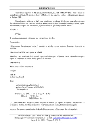 O COMANDO SYS

        Tranfere os arquivos do Ms-dos (Command.com, IO.SYS e MSDOS.SYS) para o disco na
unidade especificada. Os arquivos Io.sys e Msdos.sys são arquivos ocultos e não aparecem quando
se digita o DIR.

        Normalmente, utiliza-se o SYS para atualizar a versão do Ms-dos ou para colocá-lo num
disco formatado que não contenha arquivos. O sys também deve ser usado quando queremos copiar
o sistema Ms-dos para um disco e êste já possue arquivos que não queremos perder.

SINTAXE:

         SYS d:

d: unidade em que está o disquete que vai receber o Ms-dos.

Comentários:

1-O comando format com a opção /s transfere o Ms-dos porém, também, formata e destruiria os
arquivos.

2-O comando COPY não copia o MS-DOS.

3-O disco a ser atualizado deve possuir espaço suficiente para o Ms-dos. Use o comando copy para
copiar os comandos externos pois o sys não os transfere.

EXEMPLO 1

Atualizar o Sistema no drive B:

Solução

SYS B:
System transferred

dir a:

          Volume in drive A has no label
          Volume Serial Number is 160C-3624
          Directory of A:

         COMMAND COM 47845 03-22-91 5:10a
             1 file(s) 47845 bytes
                       242688 bytes free

O COMMAND.COM é copiado para o disquete de destino (só a partir da versão 5 do Ms-dos). Se
no disco de destino, não houvesse espaço reservado para o Sistema, teríamos a mensagem:

No room for system on destination disk.(não há espaço para o Sistema no disco de destino).


            Instituto Denver - Caixa Postal 37.791 Cep 22.642-970 Rio de Janeiro RJ
         Home page: www.institutodenver.com.br - E-mail: idenver@institutodenver.com.br
                             Curso de Ms-DOS - Volume 3 - PG. 21
 