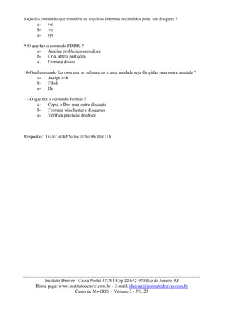 8-Qual o comando que transfere os arquivos internos escondidos para um disquete ?
       a- vol
       b- ver
       c- sys

9-O que faz o comando FDISK ?
      a- Analisa problemas com disco
      b- Cria, altera partições
      c- Formata discos

10-Qual comando faz com que as referencias a uma unidade seja dirigidas para outra unidade ?
      a- Assign a=b
      b- Fdisk
      c- Dir

11-O que faz o comando Format ?
      a- Copia o Dos para outro disquete
      b- Formata winchester e disquetes
      c- Verifica gravação do disco



Respostas: 1c/2c/3d/4d/5d/6a/7c/8c/9b/10a/11b




         Instituto Denver - Caixa Postal 37.791 Cep 22.642-970 Rio de Janeiro RJ
      Home page: www.institutodenver.com.br - E-mail: idenver@institutodenver.com.br
                          Curso de Ms-DOS - Volume 3 - PG. 23
 