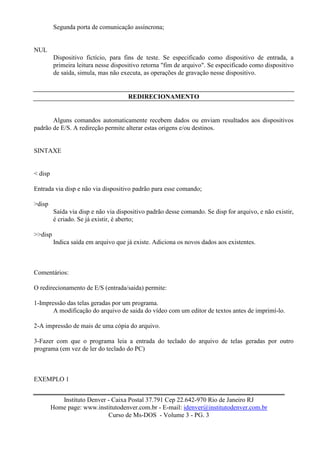 Segunda porta de comunicação assíncrona;


NUL
         Dispositivo fictício, para fins de teste. Se especificado como dispositivo de entrada, a
         primeira leitura nesse dispositivo retorna "fim de arquivo". Se especificado como dispositivo
         de saída, simula, mas não executa, as operações de gravação nesse dispositivo.


                                      REDIRECIONAMENTO


       Alguns comandos automaticamente recebem dados ou enviam resultados aos dispositivos
padrão de E/S. A redireção permite alterar estas origens e/ou destinos.


SINTAXE


< disp

Entrada via disp e não via dispositivo padrão para esse comando;

>disp
         Saída via disp e não via dispositivo padrão desse comando. Se disp for arquivo, e não existir,
         é criado. Se já existir, é aberto;

>>disp
         Indica saída em arquivo que já existe. Adiciona os novos dados aos existentes.



Comentários:

O redirecionamento de E/S (entrada/saida) permite:

1-Impressão das telas geradas por um programa.
       A modificação do arquivo de saida do vídeo com um editor de textos antes de imprimí-lo.

2-A impressão de mais de uma cópia do arquivo.

3-Fazer com que o programa leia a entrada do teclado do arquivo de telas geradas por outro
programa (em vez de ler do teclado do PC)



EXEMPLO 1


            Instituto Denver - Caixa Postal 37.791 Cep 22.642-970 Rio de Janeiro RJ
         Home page: www.institutodenver.com.br - E-mail: idenver@institutodenver.com.br
                             Curso de Ms-DOS - Volume 3 - PG. 3
 
