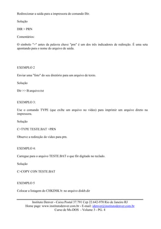 Redirecionar a saída para a impressora do comando Dir.

Solução

DIR > PRN

Comentários:

O símbolo ">" antes da palavra chave "prn" é um dos três indicadores de redireção. É uma seta
apontando para o nome do arquivo de saida.




EXEMPLO 2

Enviar uma "foto" do seu diretório para um arquivo de texto.

Solução

Dir >> B:arquivo.txt


EXEMPLO 3:

Use o comando TYPE (que exibe um arquivo no vídeo) para imprimir um arquivo direto na
impressora.

Solução

C>TYPE TESTE.BAT >PRN

Observe a redireção do vídeo para prn.


EXEMPLO 4:

Carregue para o arquivo TESTE.BAT o que fôr digitado no teclado.

Solução

C>COPY CON TESTE.BAT


EXEMPLO 5

Colocar a listagem do CHKDSK b: no arquivo diskb.dir


         Instituto Denver - Caixa Postal 37.791 Cep 22.642-970 Rio de Janeiro RJ
      Home page: www.institutodenver.com.br - E-mail: idenver@institutodenver.com.br
                          Curso de Ms-DOS - Volume 3 - PG. 4
 