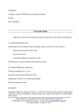 EXEMPLO:

Verifique a versão do MS-DOS que esta sendo executada.

Solução

VER [ENTER]




                                        COMANDO MODE


       Especifica o modo de funcionamento do vídeo, da impressora, e das linhas de comunicação.


1-Comando MODE para vídeo.

Centralização do texto (deslocá-lo para a esquerda ou para a direita , de 2 em 2 colunas);

       Número de colunas da tela (40 ou 80)

       Se é a cores ou não .

       Uma figura padrão para centralizar o texto;

Entrelaçamento ou não (entrelaçado dá 50 linhas do vídeo).


2-Comando MODE para a impressora.

Número da impressora (1, 2 , ou 3)

Número de caracteres por linha (80 ou 132);

Espaçamento vertical - 6 ou 8 linhas por polegada;

Modo de tratamento de erros.


EXEMPLO :

Especificar impressora paralela de número 1; imprimindo 80 caracteres por linha com espaçamento
vertical de 6 linhas por polegada. A impressora que estou usando é uma mônica com placa gráfica,
de 80 colunas.

         Instituto Denver - Caixa Postal 37.791 Cep 22.642-970 Rio de Janeiro RJ
      Home page: www.institutodenver.com.br - E-mail: idenver@institutodenver.com.br
                          Curso de Ms-DOS - Volume 3 - PG. 7
 
