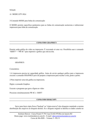 Solução

A> MODE LPT1:80,6


3-Comando MODE para linhas de comunicação

O MODE permite especificar parâmetros para as linhas de comunicação assíncrona e redirecionar
impressora para linha de comunicação.




                                    COMANDO GRAPHICS


Permite saída gráfica do video na impressora. É executado só uma vez. Possibilita usar o comando
"SHIFT" + "PR SC" para imprimir o gráfico que está na tela.


SINTAXE:

       GRAPHICS


Comentários

1-A impressora precisa ter capacidade gráfica. Antes de enviar qualquer gráfico para a impressora
execute o comando GRAPHICS pois êle prepara a impressora para receber a tela, ponto a ponto.

2-Para imprimir uma tela gráfica na impressora.

Digite o comando Graphics

Execute o programa que gera a figura no video

Pressione simultaneamente PR SC e SHIFT


                                    COMANDO DISKCOPY


        Serve para fazer cópia física ("backup" ou "cópia-reserva") dos disquetes manténdo a mesma
distribuição dos arquivos no disquete destino. Se o disquete original se danifica os dados estarão no

         Instituto Denver - Caixa Postal 37.791 Cep 22.642-970 Rio de Janeiro RJ
      Home page: www.institutodenver.com.br - E-mail: idenver@institutodenver.com.br
                          Curso de Ms-DOS - Volume 3 - PG. 8
 
