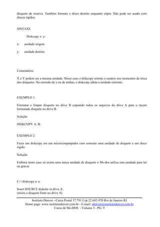 disquete de reserva. Também formata o disco destino enquanto copia. Não pode ser usado com
discos rígidos.


SINTAXE

       Diskcopy x: y:

x:   unidade origem

y:   unidade destino




Comentários

X e Y podem ser a mesma unidade. Nesse caso o diskcopy orienta o usuário nos momentos de troca
dos disquetes. Na omissão de y ou de ambas, o diskcopy adota a unidade corrente.



EXEMPLO 1:

Formatar e limpar disquete no drive B copiando todos os arquivos do drive A para o recem
formatado disquete no drive B.

Solução

DISKCOPY A: B:


EXEMPLO 2:

Fazer um diskcopy em um microcomputpador com somente uma unidade de disquete e um disco
rígido.

Solução

Embora neste caso só exista uma única unidade de disquete o Ms-dos utiliza esta unidade para ler
ou gravar.



C:>diskcopy a: a:

Insert SOURCE diskette in drive A:
(insira o disquete fonte no drive A)

         Instituto Denver - Caixa Postal 37.791 Cep 22.642-970 Rio de Janeiro RJ
      Home page: www.institutodenver.com.br - E-mail: idenver@institutodenver.com.br
                          Curso de Ms-DOS - Volume 3 - PG. 9
 