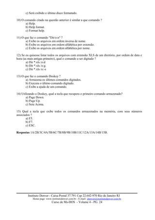 c) Será exibido o último disco formatado.
10) O comando citado na questão anterior é similar a que comando ?
a) Help.
b) Help format.
c) Format help.
11) O que faz o comando "Dir/o:n" ?
a) Exibe os arquivos em ordem inversa de nome.
b) Exibe os arquivos em ordem alfabética por extensão.
c) Exibe os arquivos em ordem alfabética por nome.
12) Se eu quisesse listar todos os arquivos com extensão XLS de um diretório, por ordem de data e
hora (as mais antigas primeiro), qual o comando a ser digitado ?
a) Dir *.xls /o:d
b) Dir *.xls /o:g.
c) Dir *.xls /o:-s
13) O que faz o comando Doskey ?
a) Armazena os últimos comandos digitados.
b) Executa o último comando digitado.
c) Exibe a ajuda de um comando.
14) Utilizando o Doskey, qual a tecla que recupera o primeiro comando armazenado?
a) Page Down.
b) Page Up.
c) Seta Acima.
15) Qual a tecla que exibe todos os comandos armazenados na memória, com seus números
associados ?
a) F5.
b) F7.
c) ESC.
Respostas 1A/2B/3C/4A/5B/6C/7B/8B/9B/10B/11C/12A/13A/14B/15B.
Instituto Denver - Caixa Postal 37.791 Cep 22.642-970 Rio de Janeiro RJ
Home page: www.institutodenver.com.br - E-mail: idenver@institutodenver.com.br
Curso de Ms-DOS - Volume 4 - PG. 24
 