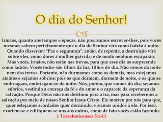 Irmãos, quanto aos tempos e épocas, não precisamos escrever-lhes, pois vocês
mesmos sabem perfeitamente que o dia do Senhor virá como ladrão à noite.
Quando disserem: "Paz e segurança", então, de repente, a destruição virá
sobre eles, como dores à mulher grávida; e de modo nenhum escaparão.
Mas vocês, irmãos, não estão nas trevas, para que esse dia os surpreenda
como ladrão. Vocês todos são filhos da luz, filhos do dia. Não somos da noite
nem das trevas. Portanto, não durmamos como os demais, mas estejamos
atentos e sejamos sóbrios; pois os que dormem, dormem de noite, e os que se
embriagam, embriagam-se de noite. Nós, porém, que somos do dia, sejamos
sóbrios, vestindo a couraça da fé e do amor e o capacete da esperança da
salvação. Porque Deus não nos destinou para a ira, mas para recebermos a
salvação por meio de nosso Senhor Jesus Cristo. Ele morreu por nós para que,
quer estejamos acordados quer dormindo, vivamos unidos a ele. Por isso,
exortem-se e edifiquem-se uns aos outros, como de fato vocês estão fazendo.
1 Tessalonicenses 5:1-11
O dia do Senhor!
 