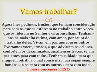 Agora lhes pedimos, irmãos, que tenham consideração
para com os que se esforçam no trabalho entre vocês,
que os lideram no Senhor e os aconselham. Tenham-
nos na mais alta estima, com amor, por causa do
trabalho deles. Vivam em paz uns com os outros.
Exortamos vocês, irmãos, a que advirtam os ociosos,
confortem os desanimados, auxiliem os fracos, sejam
pacientes para com todos. Tenham cuidado para que
ninguém retribua o mal com o mal, mas sejam sempre
bondosos uns para com os outros e para com todos.
1 Tessalonicenses 5:12-15
Vamos trabalhar?
 