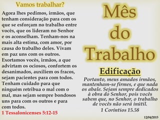 Mês
do
Trabalho
Edificação
Portanto, meus amados irmãos,
mantenham-se firmes, e que nada
os abale. Sejam sempre dedicados
à obra do Senhor, pois vocês
sabem que, no Senhor, o trabalho
de vocês não será inútil.
1 Coríntios 15.58
Vamos trabalhar?
Agora lhes pedimos, irmãos, que
tenham consideração para com os
que se esforçam no trabalho entre
vocês, que os lideram no Senhor
e os aconselham. Tenham-nos na
mais alta estima, com amor, por
causa do trabalho deles. Vivam
em paz uns com os outros.
Exortamos vocês, irmãos, a que
advirtam os ociosos, confortem os
desanimados, auxiliem os fracos,
sejam pacientes para com todos.
Tenham cuidado para que
ninguém retribua o mal com o
mal, mas sejam sempre bondosos
uns para com os outros e para
com todos.
1 Tessalonicenses 5:12-15
12/04/2015
 