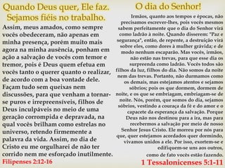 Quando Deus quer, Ele faz.
Sejamos fiéis no trabalho.
Assim, meus amados, como sempre
vocês obedeceram, não apenas em
minha presença, porém muito mais
agora na minha ausência, ponham em
ação a salvação de vocês com temor e
tremor, pois é Deus quem efetua em
vocês tanto o querer quanto o realizar,
de acordo com a boa vontade dele.
Façam tudo sem queixas nem
discussões, para que venham a tornar-
se puros e irrepreensíveis, filhos de
Deus inculpáveis no meio de uma
geração corrompida e depravada, na
qual vocês brilham como estrelas no
universo, retendo firmemente a
palavra da vida. Assim, no dia de
Cristo eu me orgulharei de não ter
corrido nem me esforçado inutilmente.
Filipenses 2:12-16
O dia do Senhor!
Irmãos, quanto aos tempos e épocas, não
precisamos escrever-lhes, pois vocês mesmos
sabem perfeitamente que o dia do Senhor virá
como ladrão à noite. Quando disserem: "Paz e
segurança", então, de repente, a destruição virá
sobre eles, como dores à mulher grávida; e de
modo nenhum escaparão. Mas vocês, irmãos,
não estão nas trevas, para que esse dia os
surpreenda como ladrão. Vocês todos são
filhos da luz, filhos do dia. Não somos da noite
nem das trevas. Portanto, não durmamos como
os demais, mas estejamos atentos e sejamos
sóbrios; pois os que dormem, dormem de
noite, e os que se embriagam, embriagam-se de
noite. Nós, porém, que somos do dia, sejamos
sóbrios, vestindo a couraça da fé e do amor e o
capacete da esperança da salvação. Porque
Deus não nos destinou para a ira, mas para
recebermos a salvação por meio de nosso
Senhor Jesus Cristo. Ele morreu por nós para
que, quer estejamos acordados quer dormindo,
vivamos unidos a ele. Por isso, exortem-se e
edifiquem-se uns aos outros,
como de fato vocês estão fazendo.
1 Tessalonicenses 5:1-11
 