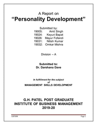 GHPIBM Page 1
A Report on
“Personality Development”
Submitted by:
19005: Amit Singh
19024: Keyuri Bapat
19026: Mayur Fofandi
19031: Nitish Kumar
19032: Omkar Mishra
Division – A
Submitted to:
Dr. Darshana Dave
In fulfillment for the subject
of
MANAGEMENT SKILLS DEVELOPMENT
G.H. PATEL POST GRADUATE
INSTITUTE OF BUSINESS MANAGEMENT
2019-20
 