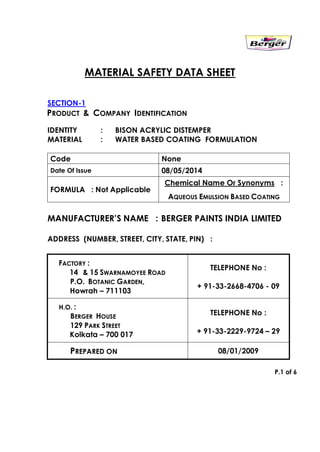 MATERIAL SAFETY DATA SHEET
SECTION-1
PRODUCT & COMPANY IDENTIFICATION
IDENTITY : BISON ACRYLIC DISTEMPER
MATERIAL : WATER BASED COATING FORMULATION
Code None
Date Of Issue 08/05/2014
FORMULA : Not Applicable
Chemical Name Or Synonyms :
AQUEOUS EMULSION BASED COATING
MANUFACTURER’S NAME : BERGER PAINTS INDIA LIMITED
ADDRESS (NUMBER, STREET, CITY, STATE, PIN) :
FACTORY :
14 & 15 SWARNAMOYEE ROAD
P.O. BOTANIC GARDEN,
Howrah – 711103
TELEPHONE No :
+ 91-33-2668-4706 - 09
H.O. :
BERGER HOUSE
129 PARK STREET
Kolkata – 700 017
TELEPHONE No :
+ 91-33-2229-9724 – 29
PREPARED ON 08/01/2009
P.1 of 6
 