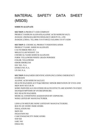 MATERIAL SAFETY DATA SHEET
(MSDS)
SODIUM ALGINATE
SECTION 1-PRODUCT AND COMPANY
PRODUCT:SODIUM ALGINATE(ALGINIC ACID SODIUM SALT)
JIANGSU ZHONGDA BIOTECHNOLOGY GROUP CO., LTD
JIANGSU,CHINA. TEL:0086 518 87108322 FAX:0086 518 87118200
SECTION 2- CHEMICAL PRODUCT INDENTIFICATION
PRODUCT NAME: SODIUM ALGINATE
CAS NUMBER:9005-38-3
MOLECULAR WEIGHT: 216
CHEMICAL NAME:SODIUM ALGINATE
FORM :YELLOWISH WHITE GRAIN POWDER:
COLOR: YELLOWISH
ODOR:ODORLESS
EEC NO.: N.A.
EINRCS NO.:N.A.
UN NO.:N.A.
SECTION 3-HAZARDS IDENTIFICATION,INCLUDING EMERGENCY
OVERVIEW
ALGINIC ACID SODIUM SALT,032
HEALTH HAZARDS ACUTE&CHRONIC:MINOR IRRITATION OF EYES AND
SKIN MAY OCCUR IN
SOME INDIVIDUALS.NO OTHER HEALTH EFFECTS ARE KNOWN TO EXIST.
SIGNS&SYMPTOMS OF OVEREXPOSURE:
SEE HEALTH HAZARDS.
MEDICAL CONDITIONS AGGRAVATED BY EXPOSURE:
NONE LISTED BY MANUFACTURER.
LD50 LC50 MIXTURE:NONE LISTED BY MANUFACTURERE.
ROUTE OF ENTRY INDICATORS:
INHALATION:NO
SKIN:NO
INGESTION:NO
CARCENOGENICITY INDICATORS
NTP:NO
IARC:NO
OSHA:NO.
 