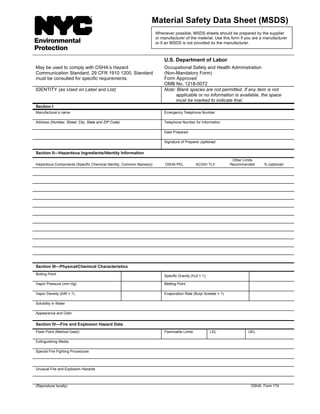 U.S. Department of Labor
May be used to comply with OSHA’s Hazard
Communication Standard, 29 CFR 1910 1200. Standard
must be consulted for specific requirements.
Occupational Safety and Health Administration
(Non-Mandatory Form)
Form Approved
OMB No. 1218-0072
IDENTITY (as Used on Label and List) Note: Blank spaces are not permitted. If any item is not
applicable or no information is available, the space
must be marked to indicate that.
Section I
Manufacturer’s name Emergency Telephone Number
Address (Number, Street, City, State and ZIP Code) Telephone Number for Information
Date Prepared
Signature of Preparer (optional)
Section II—Hazardous Ingredients/Identity Information
Hazardous Components (Specific Chemical Identity, Common Name(s)) OSHA PEL ACGIH TLV
Other Limits
Recommended % (optional)
Section III—Physical/Chemical Characteristics
Boiling Point Specific Gravity (H20 = 1)
Vapor Pressure (mm Hg) Melting Point
Vapor Density (AIR = 1) Evaporation Rate (Butyl Acetate = 1)
Solubility in Water
Appearance and Odor
Section IV—Fire and Explosion Hazard Data
Flash Point (Method Used) Flammable Limits LEL UEL
Extinguishing Media
Special Fire Fighting Procedures
Unusual Fire and Explosion Hazards
(Reproduce locally) OSHA Form 174
Material Safety Data Sheet (MSDS)
Whenever possible, MSDS sheets should be prepared by the supplier
or manufacturer of the material. Use this form if you are a manufacturer
or if an MSDS is not provided by the manufacturer.
 