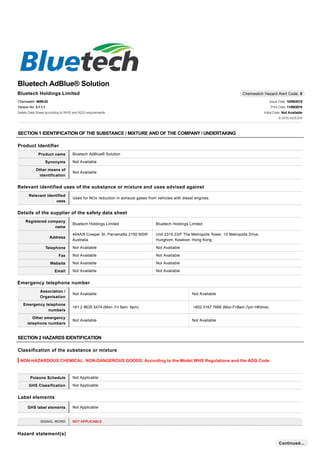 Bluetech Holdings Limited Chemwatch Hazard Alert Code: 0
Bluetech AdBlue® Solution
Chemwatch: 4859-02
Version No: 3.1.1.1
Safety Data Sheet according to WHS and ADG requirements
Issue Date: 10/09/2015
Print Date: 11/09/2015
Initial Date: Not Available
S.GHS.AUS.EN
SECTION 1 IDENTIFICATION OF THE SUBSTANCE / MIXTURE AND OF THE COMPANY / UNDERTAKING
Product Identifier
Product name Bluetech AdBlue® Solution
Synonyms Not Available
Other means of
identification
Not Available
Relevant identified uses of the substance or mixture and uses advised against
Relevant identified
uses
Used for NOx reduction in exhaust gases from vehicles with diesel engines.
Details of the supplier of the safety data sheet
Registered company
name
Bluetech Holdings Limited Bluetech Holdings Limited
Address
404A/8 Cowper St, Parramatta 2150 NSW
Australia
Unit 2319 23/F The Metropolis Tower, 10 Metropolis Drive,
Hunghom, Kowloon, Hong Kong
Telephone Not Available Not Available
Fax Not Available Not Available
Website Not Available Not Available
Email Not Available Not Available
Emergency telephone number
Association /
Organisation
Not Available Not Available
Emergency telephone
numbers
+61 2 9635 5474 (Mon- Fri 8am- 6pm) +852 3167 7668 (Mon-Fri9am-7pm HKtime)
Other emergency
telephone numbers
Not Available Not Available
SECTION 2 HAZARDS IDENTIFICATION
Classification of the substance or mixture
NON-HAZARDOUS CHEMICAL. NON-DANGEROUS GOODS. According to the Model WHS Regulations and the ADG Code.
Poisons Schedule Not Applicable
GHS Classification Not Applicable
Label elements
GHS label elements Not Applicable
SIGNAL WORD NOT APPLICABLE
Hazard statement(s)
Continued...
 