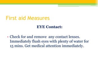 First aid Measures
EYE Contact:
• Check for and remove any contact lenses.
Immediately flush eyes with plenty of water for
15 mins. Get medical attention immediately.
 