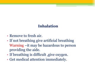 Inhalation
• Remove to fresh air.
• If not breathing give artificial breathing
Warning –it may be hazardous to person
providing the aide.
• If breathing is difficult ,give oxygen.
• Get medical attention immediately.
 