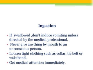 Ingestion
• If swallowed ,don’t induce vomiting unless
directed by the medical professional.
• Never give anything by mouth to an
unconscious person.
• Loosen tight clothing such as collar, tie belt or
waistband.
• Get medical attention immediately.
 